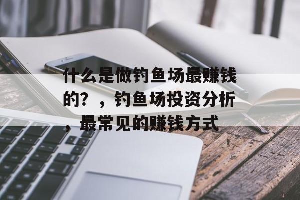 什么是做钓鱼场最赚钱的?,钓鱼场投资分析,最常见的赚钱方式 什么是做钓鱼场最赚钱的?,钓鱼场投资分析,最常见的赚钱方式