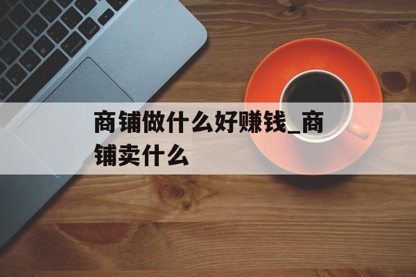 商铺做什么好赚钱_商铺卖什么 商铺做什么好赚钱_商铺卖什么