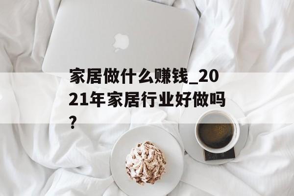 家居做什么赚钱_2021年家居行业好做吗? 家居做什么赚钱_2021年家居行业好做吗?