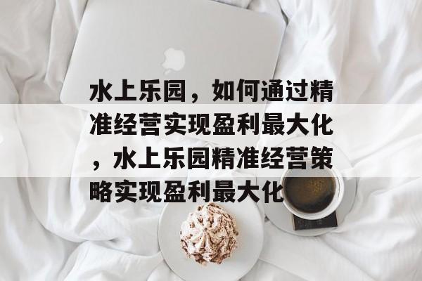 水上乐园,如何通过精准经营实现盈利最大化,水上乐园精准经营策略实现盈利最大化 水上乐园,如何通过精准经营实现盈利最大化,水上乐园精准经营策略实现盈利最大化