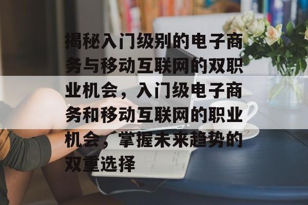 揭秘入门级别的电子商务与移动互联网的双职业机会,入门级电子商务和移动互联网的职业机会,掌握未来趋势的双重选择 揭秘入门级别的电子商务与移动互联网的双职业机会,入门级电子商务和移动互联网的职业机会,掌握未来趋势的双重选择