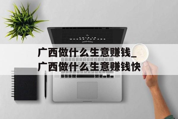 广西做什么生意赚钱_广西做什么生意赚钱快 广西做什么生意赚钱_广西做什么生意赚钱快