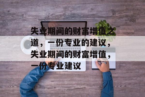 失业期间的财富增值之道,一份专业的建议,失业期间的财富增值,一份专业建议 失业期间的财富增值之道,一份专业的建议,失业期间的财富增值,一份专业建议