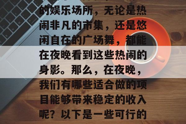 夜市已经成为许多人日常生活的一部分。从早晨的小吃摊位,到傍晚的娱乐场所,无论是热闹非凡的市集,还是悠闲自在的广场舞,都能在夜晚看到这些热闹的身影。那么,在夜晚,我们有哪些适合做的项目能够带来稳定的收入呢?以下是一些可行的选择。,夜间热门收入项目推荐,如何通过夜市活动赚取财富 夜市已经成为许多人日常生活的一部分。从早晨的小吃摊位,到傍晚的娱乐场所,无论是热闹非凡的市集,还是悠闲自在的广场舞,都能在夜晚看到这些热闹的身影。那么,在夜晚,我们有哪些适合做的项目能够带来稳定的收入呢?以下是一些可行的选择。,夜间热门收入项目推荐,如何通过夜市活动赚取财富