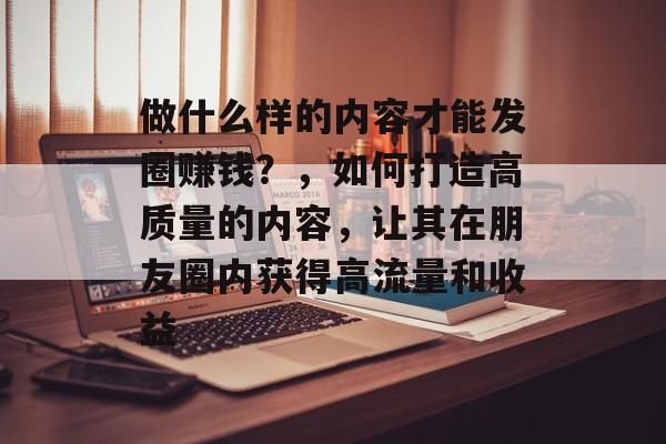 做什么样的内容才能发圈赚钱?,如何打造高质量的内容,让其在朋友圈内获得高流量和收益 做什么样的内容才能发圈赚钱?,如何打造高质量的内容,让其在朋友圈内获得高流量和收益