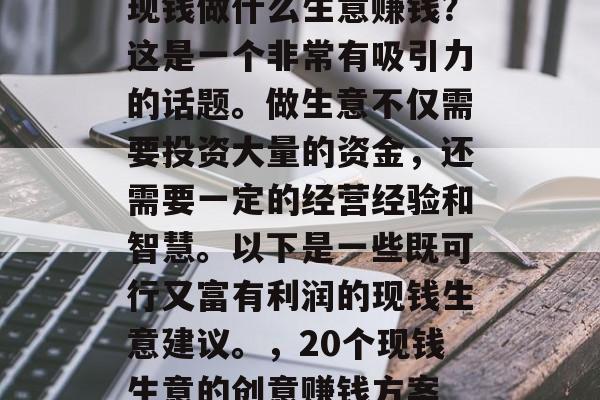 现钱做什么生意赚钱?这是一个非常有吸引力的话题。做生意不仅需要投资大量的资金,还需要一定的经营经验和智慧。以下是一些既可行又富有利润的现钱生意建议。,20个现钱生意的创意赚钱方案 现钱做什么生意赚钱?这是一个非常有吸引力的话题。做生意不仅需要投资大量的资金,还需要一定的经营经验和智慧。以下是一些既可行又富有利润的现钱生意建议。,20个现钱生意的创意赚钱方案