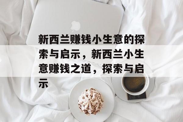 新西兰赚钱小生意的探索与启示,新西兰小生意赚钱之道,探索与启示 新西兰赚钱小生意的探索与启示,新西兰小生意赚钱之道,探索与启示