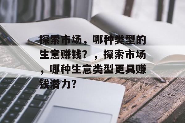 探索市场,哪种类型的生意赚钱?,探索市场,哪种生意类型更具赚钱潜力? 探索市场,哪种类型的生意赚钱?,探索市场,哪种生意类型更具赚钱潜力?