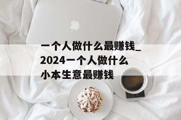 一个人做什么最赚钱_2024一个人做什么小本生意最赚钱 一个人做什么最赚钱_2024一个人做什么小本生意最赚钱