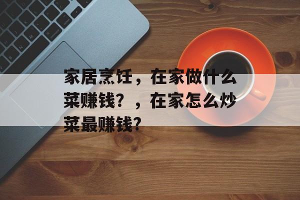 家居烹饪,在家做什么菜赚钱?,在家怎么炒菜最赚钱? 家居烹饪,在家做什么菜赚钱?,在家怎么炒菜最赚钱?