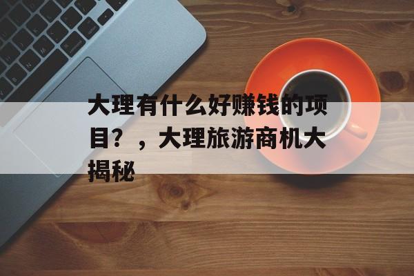 大理有什么好赚钱的项目?,大理旅游商机大揭秘 大理有什么好赚钱的项目?,大理旅游商机大揭秘