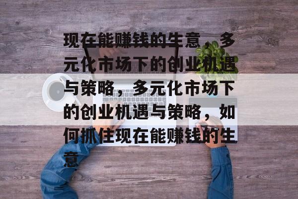 现在能赚钱的生意,多元化市场下的创业机遇与策略,多元化市场下的创业机遇与策略,如何抓住现在能赚钱的生意 现在能赚钱的生意,多元化市场下的创业机遇与策略,多元化市场下的创业机遇与策略,如何抓住现在能赚钱的生意