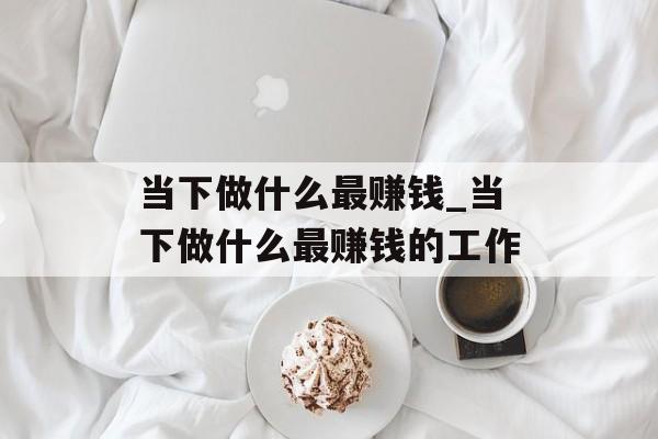 当下做什么最赚钱_当下做什么最赚钱的工作 当下做什么最赚钱_当下做什么最赚钱的工作