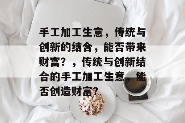 手工加工生意，传统与创新的结合，能否带来财富？，传统与创新结合的手工加工生意，能否创造财富？