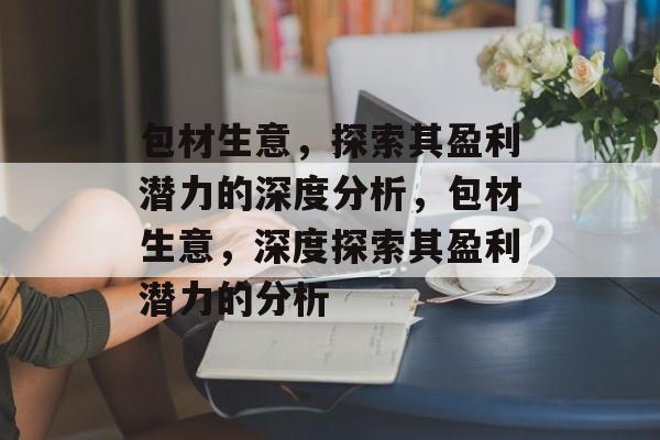 包材生意,探索其盈利潜力的深度分析,包材生意,深度探索其盈利潜力的分析 包材生意,探索其盈利潜力的深度分析,包材生意,深度探索其盈利潜力的分析