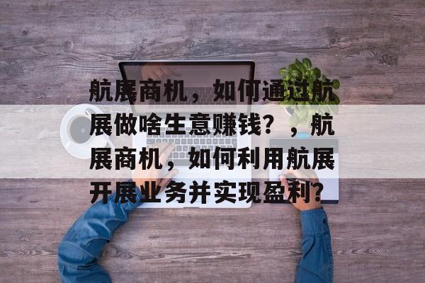 航展商机,如何通过航展做啥生意赚钱?,航展商机,如何利用航展开展业务并实现盈利? 航展商机,如何通过航展做啥生意赚钱?,航展商机,如何利用航展开展业务并实现盈利?