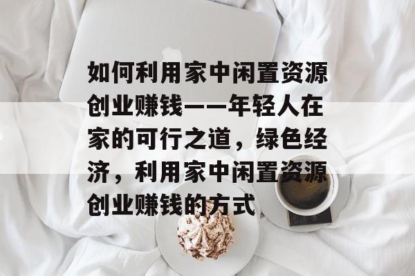 如何利用家中闲置资源创业赚钱——年轻人在家的可行之道，绿色经济，利用家中闲置资源创业赚钱的方式
