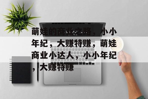 萌娃的商业之路,小小年纪,大赚特赚,萌娃商业小达人,小小年纪,大赚特赚 萌娃的商业之路,小小年纪,大赚特赚,萌娃商业小达人,小小年纪,大赚特赚