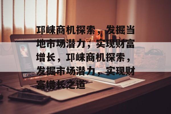 邛崃商机探索,发掘当地市场潜力,实现财富增长,邛崃商机探索,发掘市场潜力,实现财富增长之道 邛崃商机探索,发掘当地市场潜力,实现财富增长,邛崃商机探索,发掘市场潜力,实现财富增长之道