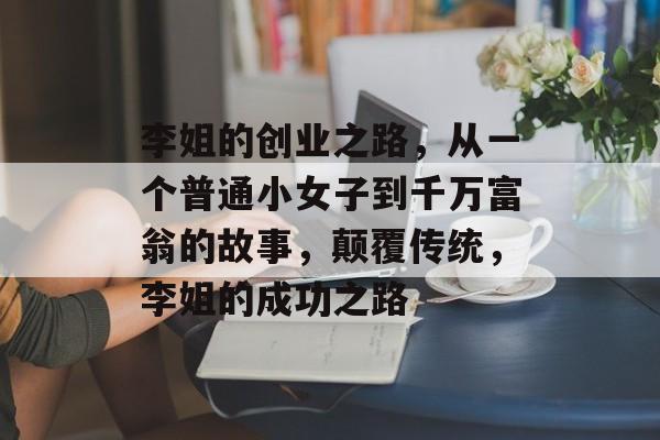 李姐的创业之路,从一个普通小女子到千万富翁的故事,颠覆传统,李姐的成功之路 李姐的创业之路,从一个普通小女子到千万富翁的故事,颠覆传统,李姐的成功之路