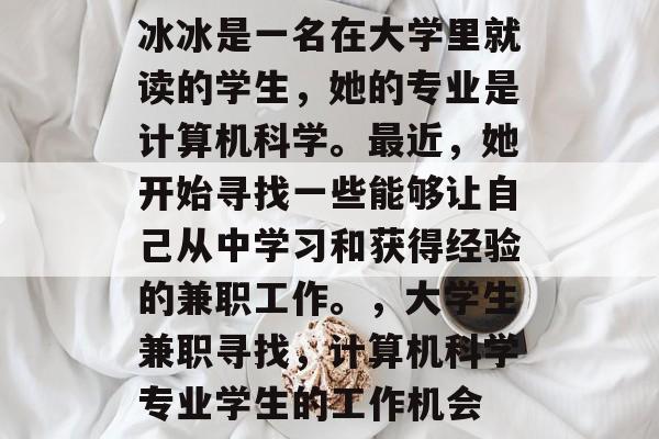 冰冰是一名在大学里就读的学生,她的专业是计算机科学。最近,她开始寻找一些能够让自己从中学习和获得经验的兼职工作。,大学生兼职寻找,计算机科学专业学生的工作机会 冰冰是一名在大学里就读的学生,她的专业是计算机科学。最近,她开始寻找一些能够让自己从中学习和获得经验的兼职工作。,大学生兼职寻找,计算机科学专业学生的工作机会