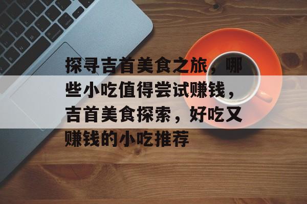 探寻吉首美食之旅,哪些小吃值得尝试赚钱,吉首美食探索,好吃又赚钱的小吃推荐 探寻吉首美食之旅,哪些小吃值得尝试赚钱,吉首美食探索,好吃又赚钱的小吃推荐