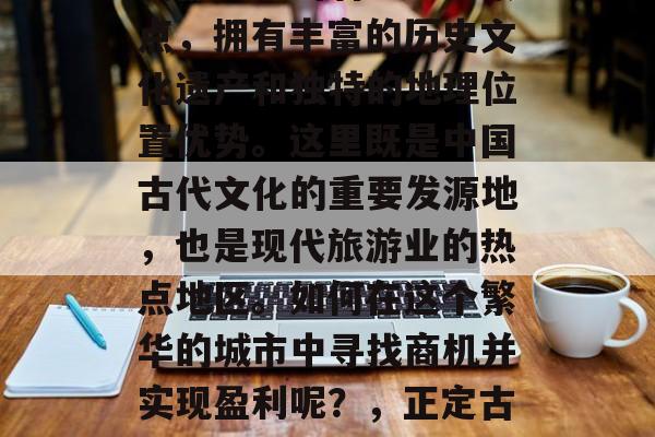 正定古城作为中国四大古都之一的著名旅游景点,拥有丰富的历史文化遗产和独特的地理位置优势。这里既是中国古代文化的重要发源地,也是现代旅游业的热点地区。如何在这个繁华的城市中寻找商机并实现盈利呢?,正定古城,历史文化与现代经济的成功结合之地 正定古城作为中国四大古都之一的著名旅游景点,拥有丰富的历史文化遗产和独特的地理位置优势。这里既是中国古代文化的重要发源地,也是现代旅游业的热点地区。如何在这个繁华的城市中寻找商机并实现盈利呢?,正定古城,历史文化与现代经济的成功结合之地