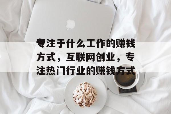 专注于什么工作的赚钱方式,互联网创业,专注热门行业的赚钱方式 专注于什么工作的赚钱方式,互联网创业,专注热门行业的赚钱方式