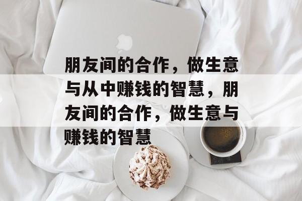 朋友间的合作,做生意与从中赚钱的智慧,朋友间的合作,做生意与赚钱的智慧 朋友间的合作,做生意与从中赚钱的智慧,朋友间的合作,做生意与赚钱的智慧