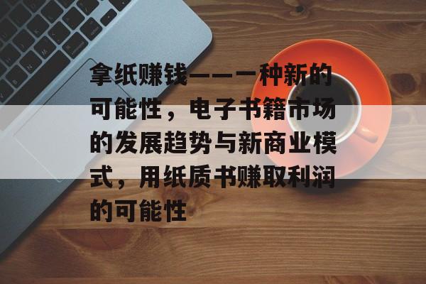 拿纸赚钱——一种新的可能性,电子书籍市场的发展趋势与新商业模式,用纸质书赚取利润的可能性 拿纸赚钱——一种新的可能性,电子书籍市场的发展趋势与新商业模式,用纸质书赚取利润的可能性