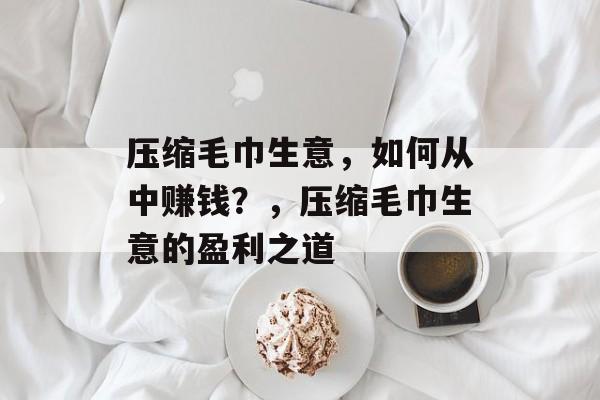压缩毛巾生意,如何从中赚钱?,压缩毛巾生意的盈利之道 压缩毛巾生意,如何从中赚钱?,压缩毛巾生意的盈利之道
