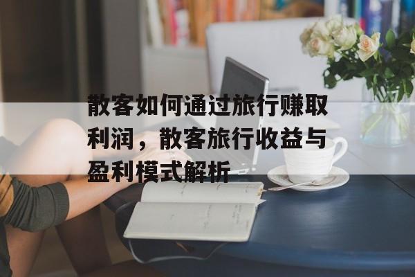 散客如何通过旅行赚取利润,散客旅行收益与盈利模式解析 散客如何通过旅行赚取利润,散客旅行收益与盈利模式解析