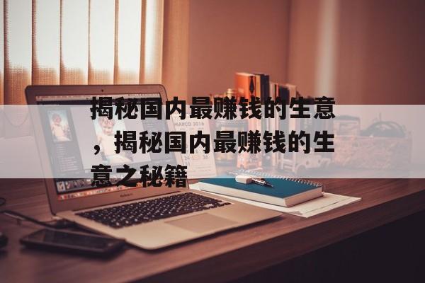 揭秘国内最赚钱的生意,揭秘国内最赚钱的生意之秘籍 揭秘国内最赚钱的生意,揭秘国内最赚钱的生意之秘籍