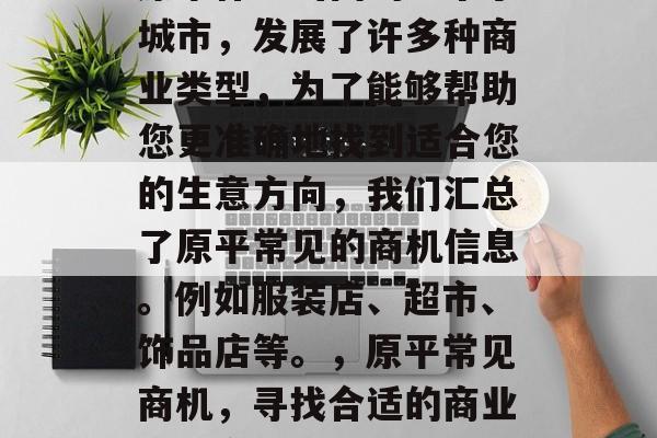 原平作为山西的一个小城市,发展了许多种商业类型,为了能够帮助您更准确地找到适合您的生意方向,我们汇总了原平常见的商机信息。例如服装店、超市、饰品店等。,原平常见商机,寻找合适的商业发展方向 原平作为山西的一个小城市,发展了许多种商业类型,为了能够帮助您更准确地找到适合您的生意方向,我们汇总了原平常见的商机信息。例如服装店、超市、饰品店等。,原平常见商机,寻找合适的商业发展方向