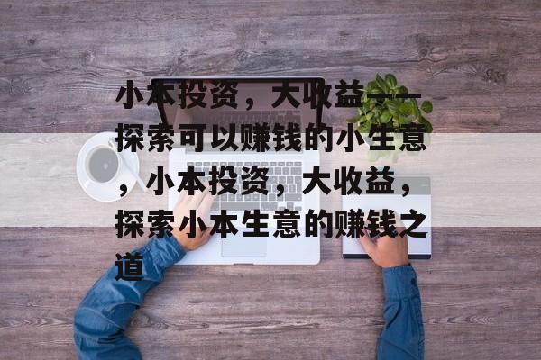 小本投资，大收益——探索可以赚钱的小生意，小本投资，大收益，探索小本生意的赚钱之道