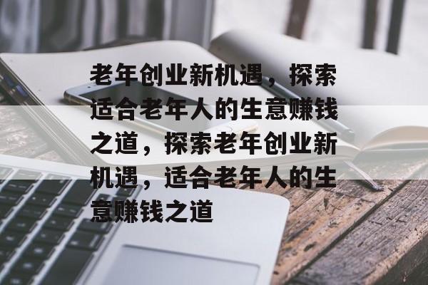 老年创业新机遇，探索适合老年人的生意赚钱之道，探索老年创业新机遇，适合老年人的生意赚钱之道