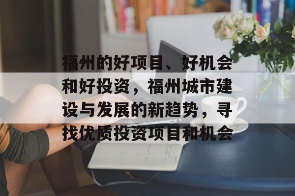 福州的好项目、好机会和好投资,福州城市建设与发展的新趋势,寻找优质投资项目和机会 福州的好项目、好机会和好投资,福州城市建设与发展的新趋势,寻找优质投资项目和机会