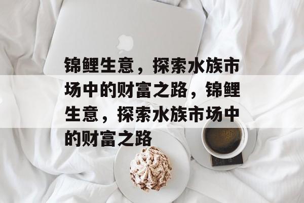 锦鲤生意,探索水族市场中的财富之路,锦鲤生意,探索水族市场中的财富之路 锦鲤生意,探索水族市场中的财富之路,锦鲤生意,探索水族市场中的财富之路