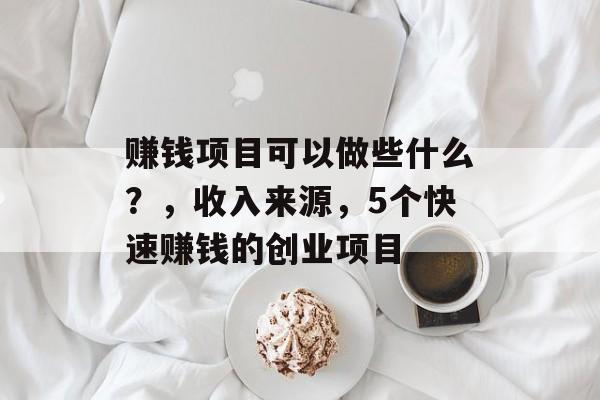赚钱项目可以做些什么?,收入来源,5个快速赚钱的创业项目 赚钱项目可以做些什么?,收入来源,5个快速赚钱的创业项目
