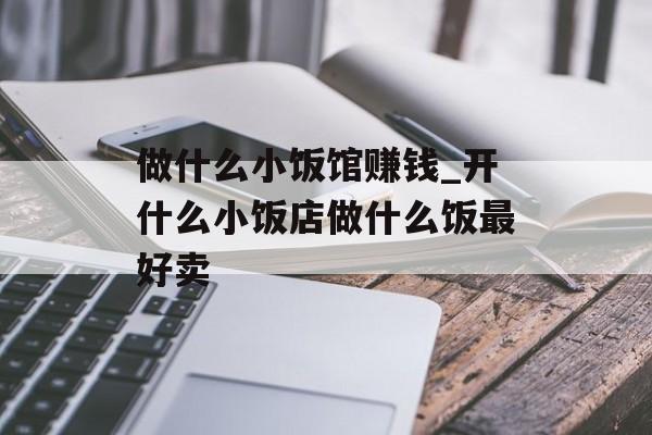 做什么小饭馆赚钱_开什么小饭店做什么饭最好卖 做什么小饭馆赚钱_开什么小饭店做什么饭最好卖