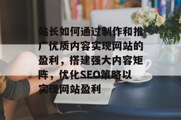 站长如何通过制作和推广优质内容实现网站的盈利,搭建强大内容矩阵,优化SEO策略以实现网站盈利 站长如何通过制作和推广优质内容实现网站的盈利,搭建强大内容矩阵,优化SEO策略以实现网站盈利