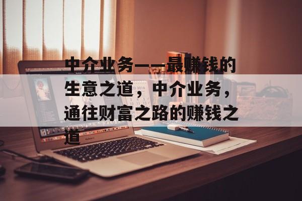 中介业务——最赚钱的生意之道,中介业务,通往财富之路的赚钱之道 中介业务——最赚钱的生意之道,中介业务,通往财富之路的赚钱之道