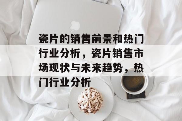 瓷片的销售前景和热门行业分析,瓷片销售市场现状与未来趋势,热门行业分析 瓷片的销售前景和热门行业分析,瓷片销售市场现状与未来趋势,热门行业分析