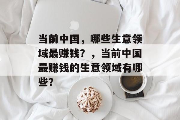 当前中国,哪些生意领域最赚钱?,当前中国最赚钱的生意领域有哪些? 当前中国,哪些生意领域最赚钱?,当前中国最赚钱的生意领域有哪些?