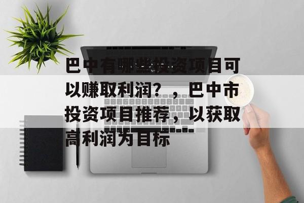 巴中有哪些投资项目可以赚取利润?,巴中市投资项目推荐,以获取高利润为目标 巴中有哪些投资项目可以赚取利润?,巴中市投资项目推荐,以获取高利润为目标
