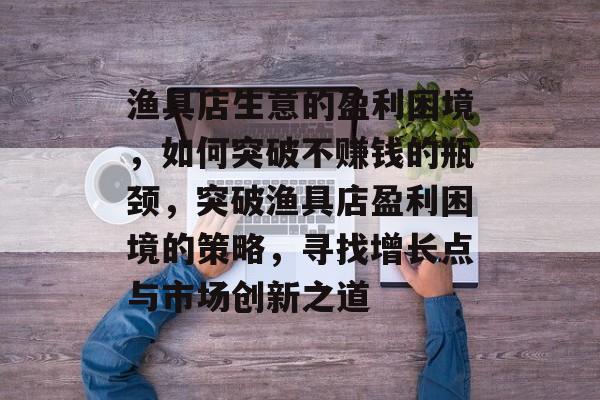 渔具店生意的盈利困境,如何突破不赚钱的瓶颈,突破渔具店盈利困境的策略,寻找增长点与市场创新之道 渔具店生意的盈利困境,如何突破不赚钱的瓶颈,突破渔具店盈利困境的策略,寻找增长点与市场创新之道
