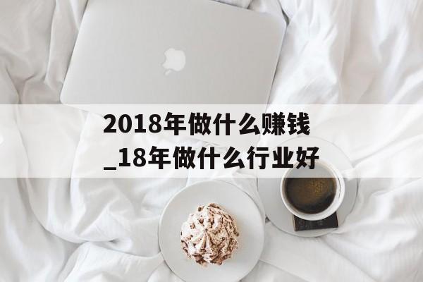 2018年做什么赚钱_18年做什么行业好 2018年做什么赚钱_18年做什么行业好