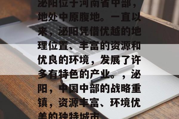 泌阳位于河南省中部,地处中原腹地。一直以来,泌阳凭借优越的地理位置、丰富的资源和优良的环境,发展了许多有特色的产业。,泌阳,中国中部的战略重镇,资源丰富、环境优美的独特城市 泌阳位于河南省中部,地处中原腹地。一直以来,泌阳凭借优越的地理位置、丰富的资源和优良的环境,发展了许多有特色的产业。,泌阳,中国中部的战略重镇,资源丰富、环境优美的独特城市