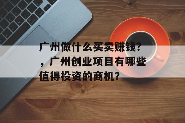 广州做什么买卖赚钱?,广州创业项目有哪些值得投资的商机? 广州做什么买卖赚钱?,广州创业项目有哪些值得投资的商机?