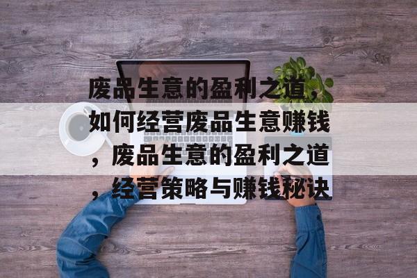 废品生意的盈利之道,如何经营废品生意赚钱,废品生意的盈利之道,经营策略与赚钱秘诀 废品生意的盈利之道,如何经营废品生意赚钱,废品生意的盈利之道,经营策略与赚钱秘诀